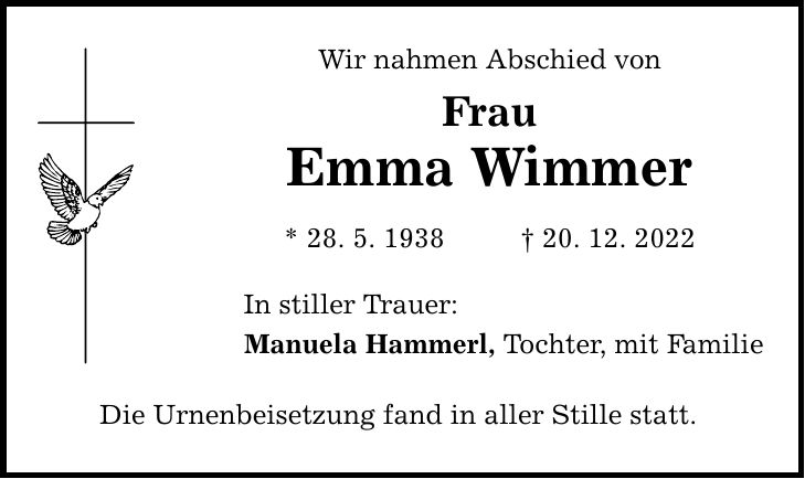 Wir nahmen Abschied von Frau Emma Wimmer * 28. 5. ***. 12. 2022 In stiller Trauer: Manuela Hammerl, Tochter, mit Familie Die Urnenbeisetzung fand in aller Stille statt.