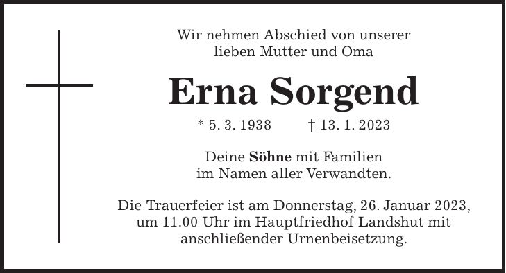 Wir nehmen Abschied von unserer lieben Mutter und Oma Erna Sorgend * 5. 3. 1938 + 13. 1. 2023 Deine Söhne mit Familien im Namen aller Verwandten. Die Trauerfeier ist am Donnerstag, 26. Januar 2023, um 11.00 Uhr im Hauptfriedhof Landshut mit anschließender Urnenbeisetzung.