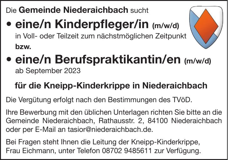 Die Gemeinde Niederaichbach sucht  eine/n Kinderpfleger/in (m/w/d) in Voll- oder Teilzeit zum nächstmöglichen Zeitpunkt bzw.  eine/n Berufspraktikantin/en (m/w/d) ab September 2023 für die Kneipp-Kinderkrippe in Niederaichbach Die Vergütung erfolgt nach den Bestimmungen des TVöD. Ihre Bewerbung mit den üblichen Unterlagen richten Sie bitte an die Gemeinde Niederaichbach, Rathausstr. 2, 84100 Niederaichbach oder per E-Mail an tasior@niederaichbach.de. Bei Fragen steht Ihnen die Leitung der Kneipp-Kinderkrippe, Frau Eichmann, unter Telefon *** zur Verfügung.