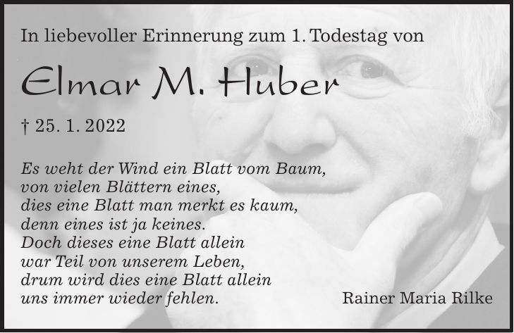 In liebevoller Erinnerung zum 1. Todestag von Elmar M. Huber + 25. 1. 2022 Es weht der Wind ein Blatt vom Baum, von vielen Blättern eines, dies eine Blatt man merkt es kaum, denn eines ist ja keines. Doch dieses eine Blatt allein war Teil von unserem Leben, drum wird dies eine Blatt allein uns immer wieder fehlen. Rainer Maria Rilke