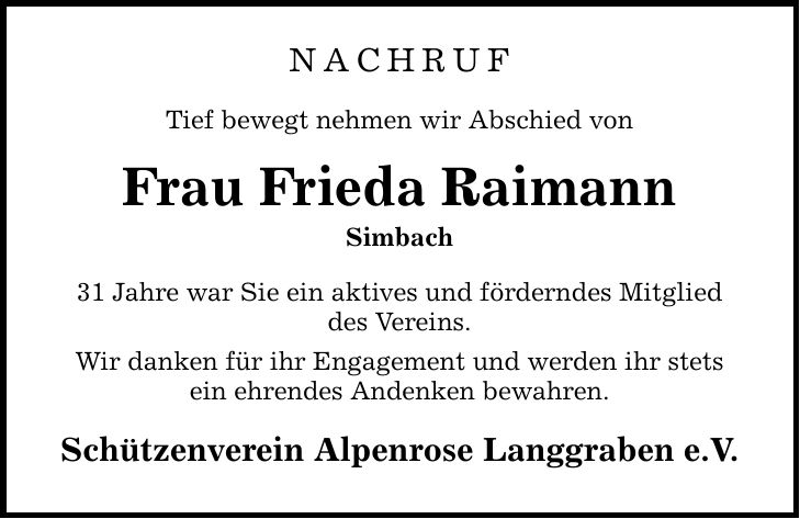 NACHRUf Tief bewegt nehmen wir Abschied von Frau Frieda Raimann Simbach 31 Jahre war Sie ein aktives und förderndes Mitglied des Vereins. Wir danken für ihr Engagement und werden ihr stets ein ehrendes Andenken bewahren. Schützenverein Alpenrose Langgraben e.V.