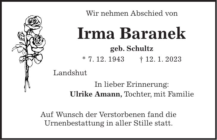 Wir nehmen Abschied von Irma Baranek geb. Schultz * 7. 12. 1943 + 12. 1. 2023 Landshut In lieber Erinnerung: Ulrike Amann, Tochter, mit Familie Auf Wunsch der Verstorbenen fand die Urnenbestattung in aller Stille statt.