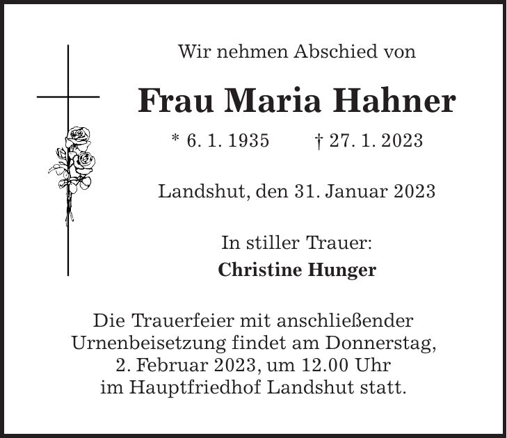 Wir nehmen Abschied von Frau Maria Hahner * 6. 1. 1935 + 27. 1. 2023 Landshut, den 31. Januar 2023 In stiller Trauer: Christine Hunger Die Trauerfeier mit anschließender Urnenbeisetzung findet am Donnerstag, 2. Februar 2023, um 12.00 Uhr im Hauptfriedhof Landshut statt.