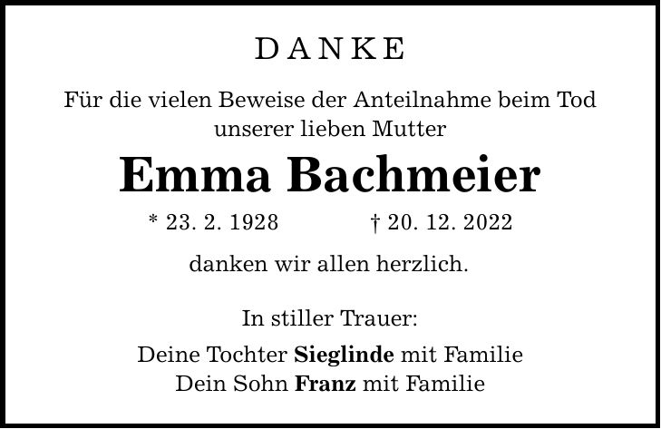Danke Für die vielen Beweise der Anteilnahme beim Tod unserer lieben Mutter Emma Bachmeier * 23. 2. ***. 12. 2022 danken wir allen herzlich. In stiller Trauer: Deine Tochter Sieglinde mit Familie Dein Sohn Franz mit Familie