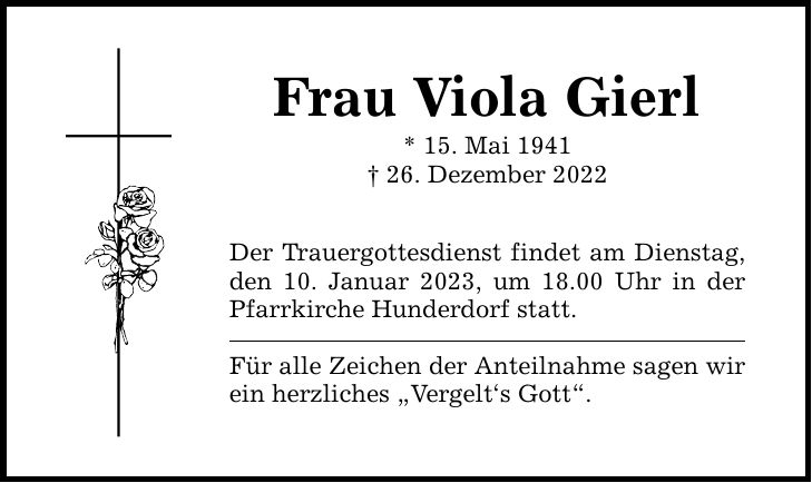 Frau Viola Gierl * 15. Mai ***. Dezember 2022 Der Trauergottesdienst findet am Dienstag, den 10. Januar 2023, um 18.00 Uhr in der Pfarrkirche Hunderdorf statt. Für alle Zeichen der Anteilnahme sagen wir ein herzliches Vergelt`s Gott.
