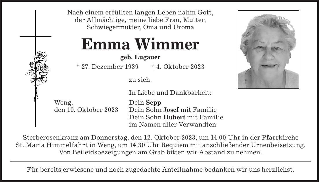 Sterberosenkranz am Donnerstag, den 12. Oktober 2023, um 14.00 Uhr in der Pfarrkirche St. Maria Himmelfahrt in Weng, um 14.30 Uhr Requiem mit anschließender Urnenbeisetzung. Von Beileidsbezeigungen am Grab bitten wir Abstand zu nehmen.Nach einem erfüllten langen Leben nahm Gott, der Allmächtige, meine liebe Frau, Mutter, Schwiegermutter, Oma und UromaEmma Wimmer geb. Lugauer * 27. Dezember 1939 + 4. Oktober 2023zu sich. In Liebe und Dankbarkeit: Dein Sepp Dein Sohn Josef mit Familie Dein Sohn Hubert mit Familie im Namen aller Verwandten Weng, den 10. Oktober 2023Für bereits erwiesene und noch zugedachte Anteilnahme bedanken wir uns herzlichst.