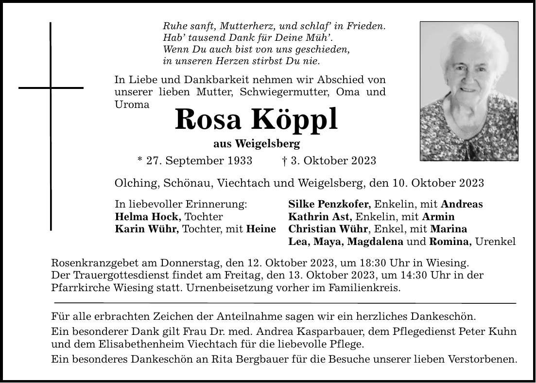 Ruhe sanft, Mutterherz, und schlaf in Frieden. Hab tausend Dank für Deine Müh. Wenn Du auch bist von uns geschieden, in unseren Herzen stirbst Du nie. In Liebe und Dankbarkeit nehmen wir Abschied von unserer lieben Mutter, Schwiegermutter, Oma und Uroma Rosa Köppl aus Weigelsberg * 27. September 1933  3. Oktober 2023 Olching, Schönau, Viechtach und Weigelsberg, den 10. Oktober 2023 In liebevoller Erinnerung: Silke Penzkofer, Enkelin, mit Andreas Helma Hock, Tochter Kathrin Ast, Enkelin, mit Armin Karin Wühr, Tochter, mit Heine Christian Wühr, Enkel, mit Marina Lea, Maya, Magdalena und Romina, Urenkel Rosenkranzgebet am Donnerstag, den 12. Oktober 2023, um 18:30 Uhr in Wiesing. Der Trauergottesdienst findet am Freitag, den 13. Oktober 2023, um 14:30 Uhr in der Pfarrkirche Wiesing statt. Urnenbeisetzung vorher im Familienkreis. Für alle erbrachten Zeichen der Anteilnahme sagen wir ein herzliches Dankeschön. Ein besonderer Dank gilt Frau Dr. med. Andrea Kasparbauer, dem Pflegedienst Peter Kuhn und dem Elisabethenheim Viechtach für die liebevolle Pflege. Ein besonderes Dankeschön an Rita Bergbauer für die Besuche unserer lieben Verstorbenen.