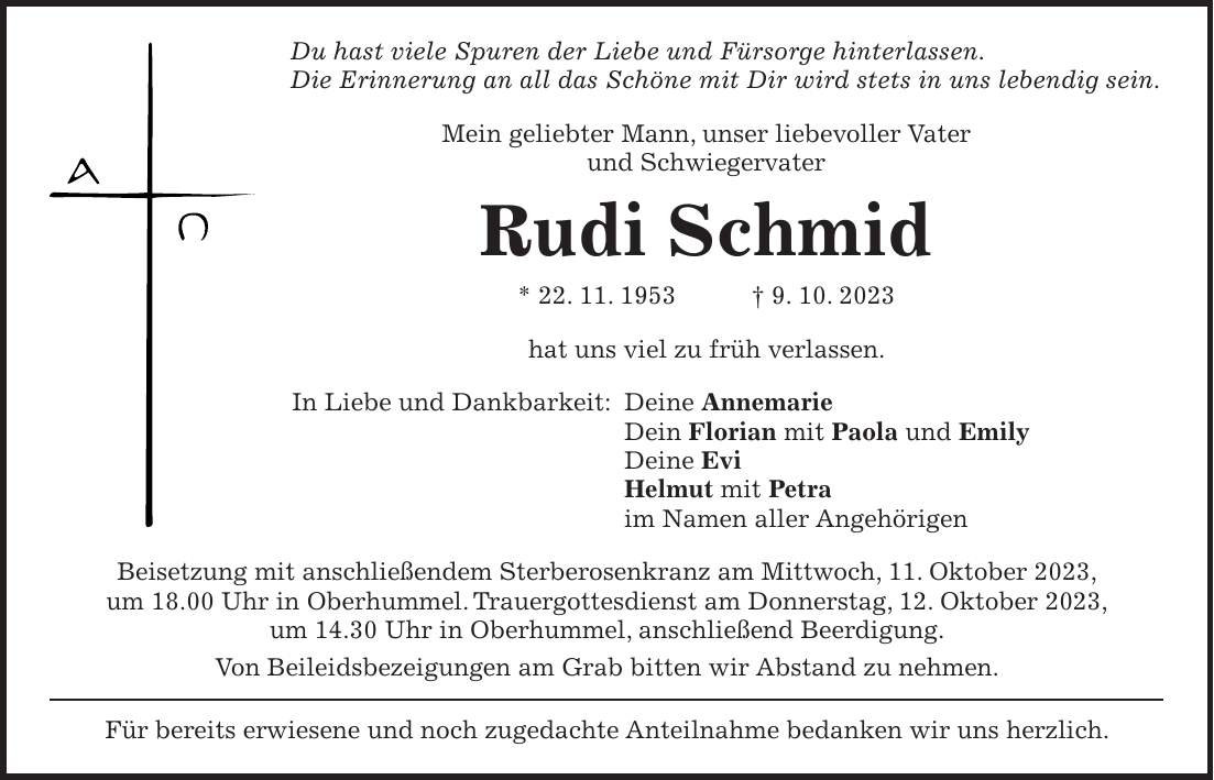 Du hast viele Spuren der Liebe und Fürsorge hinterlassen. Die Erinnerung an all das Schöne mit Dir wird stets in uns lebendig sein. Mein geliebter Mann, unser liebevoller Vater und Schwiegervater Rudi Schmid * 22. 11. 1953 + 9. 10. 2023 hat uns viel zu früh verlassen. In Liebe und Dankbarkeit: Deine Annemarie Dein Florian mit Paola und Emily Deine Evi Helmut mit Petra im Namen aller Angehörigen Beisetzung mit anschließendem Sterberosenkranz am Mittwoch, 11. Oktober 2023, um 18.00 Uhr in Oberhummel. Trauergottesdienst am Donnerstag, 12. Oktober 2023, um 14.30 Uhr in Oberhummel, anschließend Beerdigung. Von Beileidsbezeigungen am Grab bitten wir Abstand zu nehmen. Für bereits erwiesene und noch zugedachte Anteilnahme bedanken wir uns herzlich.Du hast viele Spuren der Liebe und Fürsorge hinterlassen. Die Erinnerung an all das Schöne mit dir, wird stets in uns lebendig sein. Mein geliebter Mann, unser liebevoller Vater und Schwiegervater Rudi Schmid * 22. 11. 1953 + 9. 10. 2023 hat uns viel zu früh verlassen. In Liebe und Dankbarkeit: Deine Annemarie Dein Florian mit Paola und Emily Deine Evi Helmut mit Petra im Namen aller Angehörigen Beisetzung mit anschließendem Sterberosenkranz am Mittwoch, 11. Oktober 2023, um 18.00 Uhr in Oberhummel. Trauergottesdienst am Donnerstag, 12. Oktober 2023, um 14.30 Uhr in Oberhummel, anschließend Beerdigung. Von Beileidsbezeigungen am Grab bitten wir Abstand zu nehmen. Für bereits erwiesene und noch zugedachte Anteilnahme bedanken wir uns herzlich.