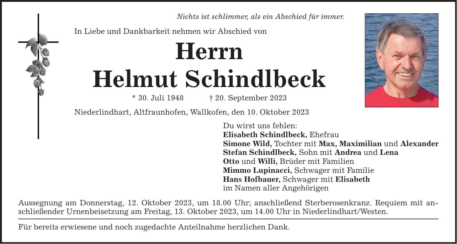 Nichts ist schlimmer, als ein Abschied für immer. In Liebe und Dankbarkeit nehmen wir Abschied von Herrn Helmut Schindlbeck * 30. Juli ***. September 2023 Niederlindhart, Altfraunhofen, Wallkofen, den 10. Oktober 2023 Du wirst uns fehlen: Elisabeth Schindlbeck, Ehefrau Simone Wild, Tochter mit Max, Maximilian und Alexander Stefan Schindlbeck, Sohn mit Andrea und Lena Otto und Willi, Brüder mit Familien Mimmo Lupinacci, Schwager mit Familie Hans Hofbauer, Schwager mit Elisabeth im Namen aller Angehörigen Aussegnung am Donnerstag, 12. Oktober 2023, um 18.00 Uhr; anschließend Sterberosenkranz. Requiem mit anschließender Urnenbeisetzung am Freitag, 13. Oktober 2023, um 14.00 Uhr in Niederlindhart/Westen. Für bereits erwiesene und noch zugedachte Anteilnahme herzlichen Dank.