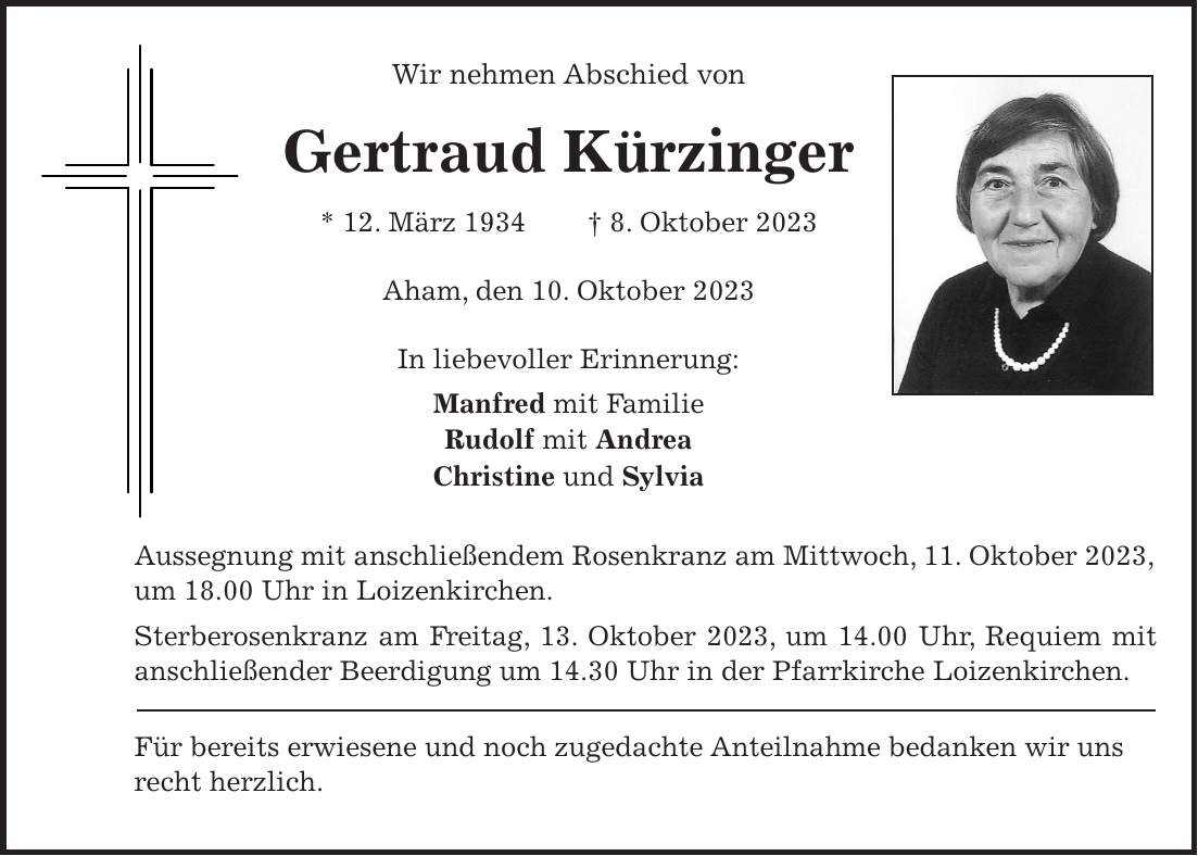 Wir nehmen Abschied von Gertraud Kürzinger * 12. März 1934 + 8. Oktober 2023 Aham, den 10. Oktober 2023 In liebevoller Erinnerung: Manfred mit Familie Rudolf mit Andrea Christine und Sylvia Aussegnung mit anschließendem Rosenkranz am Mittwoch, 11. Oktober 2023, um 18.00 Uhr in Loizenkirchen. Sterberosenkranz am Freitag, 13. Oktober 2023, um 14.00 Uhr, Requiem mit anschließender Beerdigung um 14.30 Uhr in der Pfarrkirche Loizenkirchen. Für bereits erwiesene und noch zugedachte Anteilnahme bedanken wir uns recht herzlich.