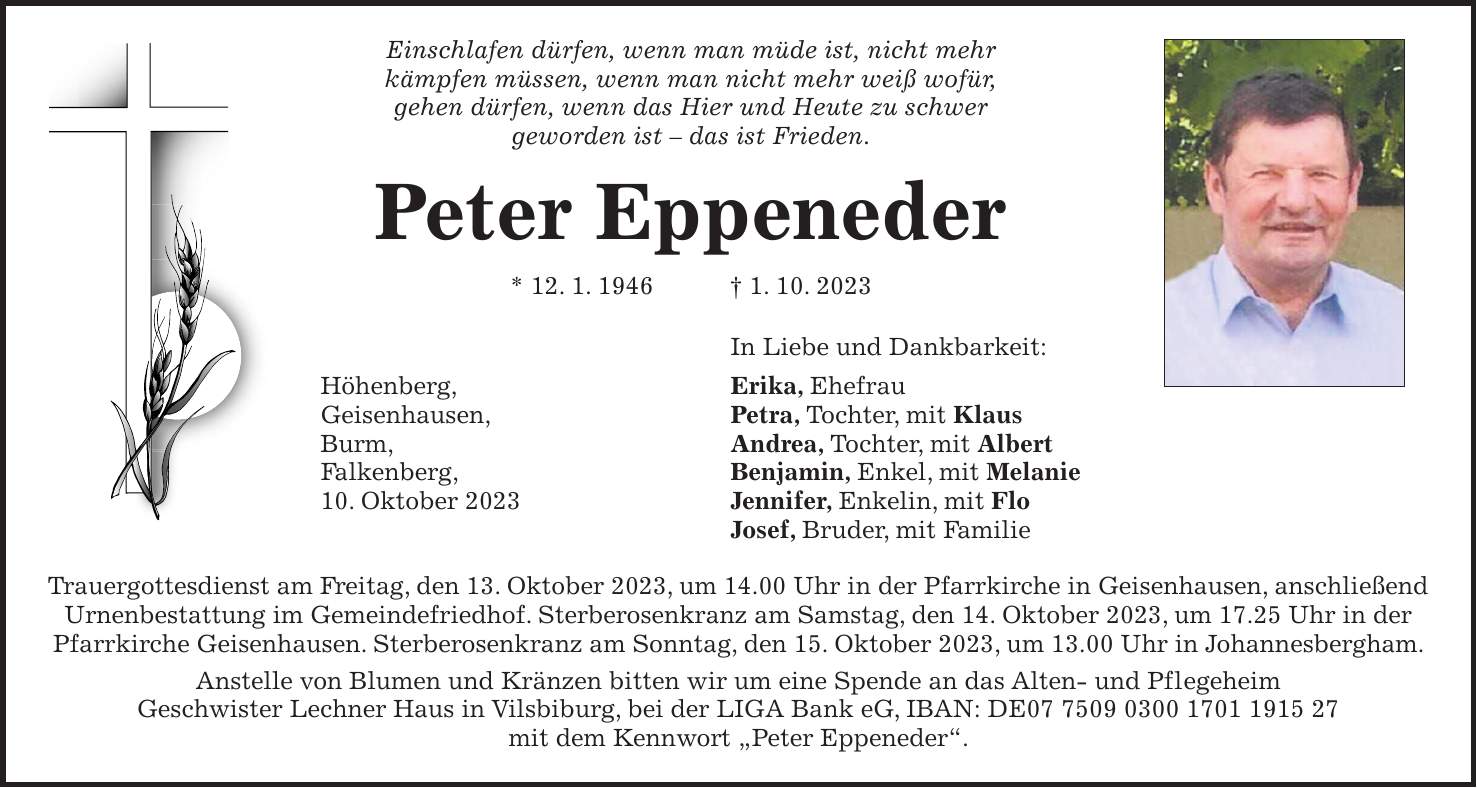 Einschlafen dürfen, wenn man müde ist, nicht mehr kämpfen müssen, wenn man nicht mehr weiß wofür, gehen dürfen, wenn das Hier und Heute zu schwer geworden ist - das ist Frieden. Peter Eppeneder * 12. 1. 1946 + 1. 10. 2023 In Liebe und Dankbarkeit: Höhenberg, Erika, Ehefrau Geisenhausen, Petra, Tochter, mit Klaus Burm, Andrea, Tochter, mit Albert Falkenberg, Benjamin, Enkel, mit Melanie 10. Oktober 2023 Jennifer, Enkelin, mit Flo Josef, Bruder, mit Familie Trauergottesdienst am Freitag, den 13. Oktober 2023, um 14.00 Uhr in der Pfarr­kirche in Geisenhausen, anschließend Urnenbestattung im Gemeindefriedhof. Sterberosenkranz am Samstag, den 14. Oktober 2023, um 17.25 Uhr in der Pfarrkirche Geisenhausen. Sterberosenkranz am Sonntag, den 15. Oktober 2023, um 13.00 Uhr in Johannesbergham. Anstelle von Blumen und Kränzen bitten wir um eine Spende an das Alten- und Pflegeheim Geschwister Lechner Haus in Vilsbiburg, bei der LIGA Bank eG, IBAN: DE*** mit dem Kennwort 'Peter Eppeneder'.
