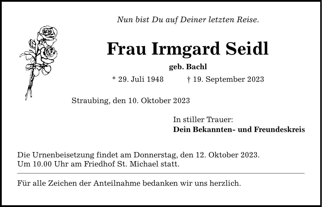 Nun bist Du auf Deiner letzten Reise. Frau Irmgard Seidl geb. Bachl * 29. Juli ***. September 2023 Straubing, den 10. Oktober 2023 Die Urnenbeisetzung findet am Donnerstag, den 12. Oktober 2023. Um 10.00 Uhr am Friedhof St. Michael statt. Für alle Zeichen der Anteilnahme bedanken wir uns herzlich. In stiller Trauer: Dein Bekannten- und Freundeskreis