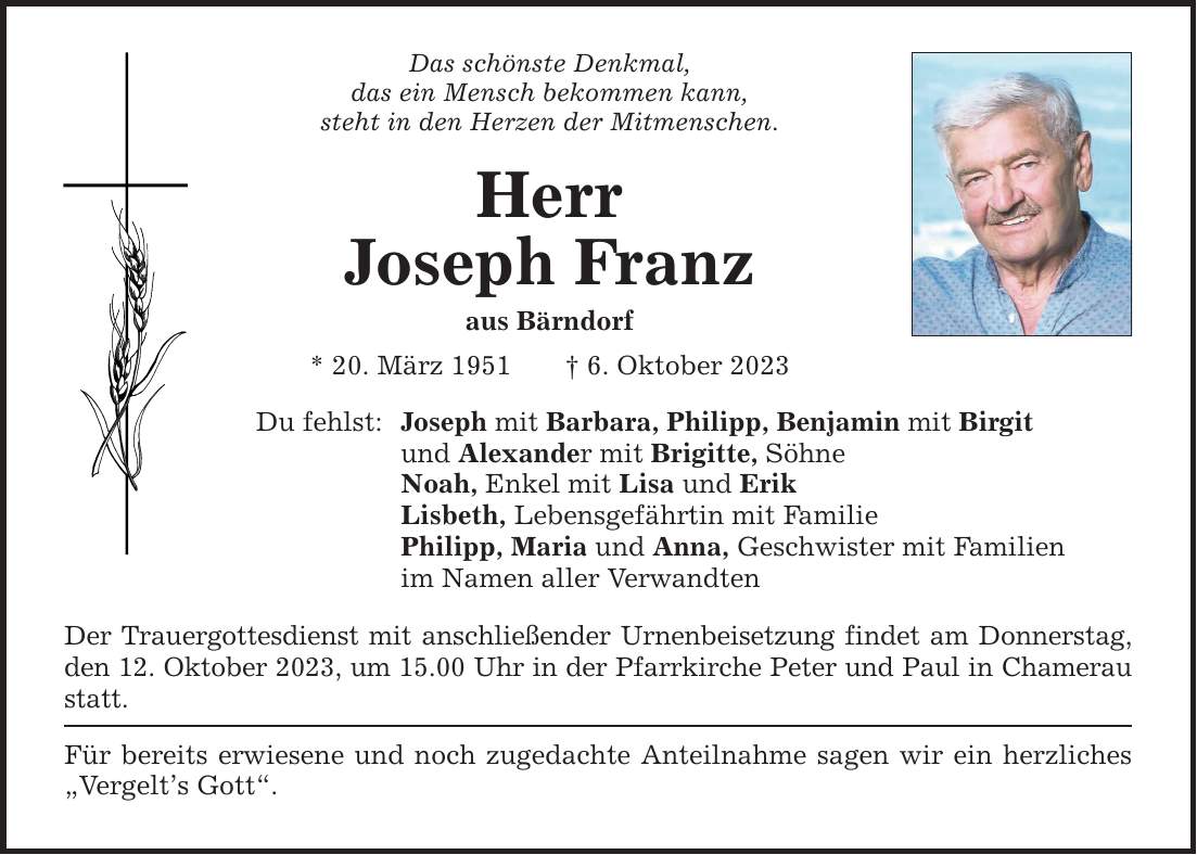 Das schönste Denkmal, das ein Mensch bekommen kann, steht in den Herzen der Mitmenschen. Herr Joseph Franz aus Bärndorf * 20. März 1951 6. Oktober 2023 Du fehlst: Joseph mit Barbara, Philipp, Benjamin mit Birgit und Alexander mit Brigitte, Söhne Noah, Enkel mit Lisa und Erik Lisbeth, Lebensgefährtin mit Familie Philipp, Maria und Anna, Geschwister mit Familien im Namen aller Verwandten Der Trauergottesdienst mit anschließender Urnenbeisetzung findet am Donnerstag, den 12. Oktober 2023, um 15.00 Uhr in der Pfarrkirche Peter und Paul in Chamerau statt. Für bereits erwiesene und noch zugedachte Anteilnahme sagen wir ein herzliches Vergelts Gott.