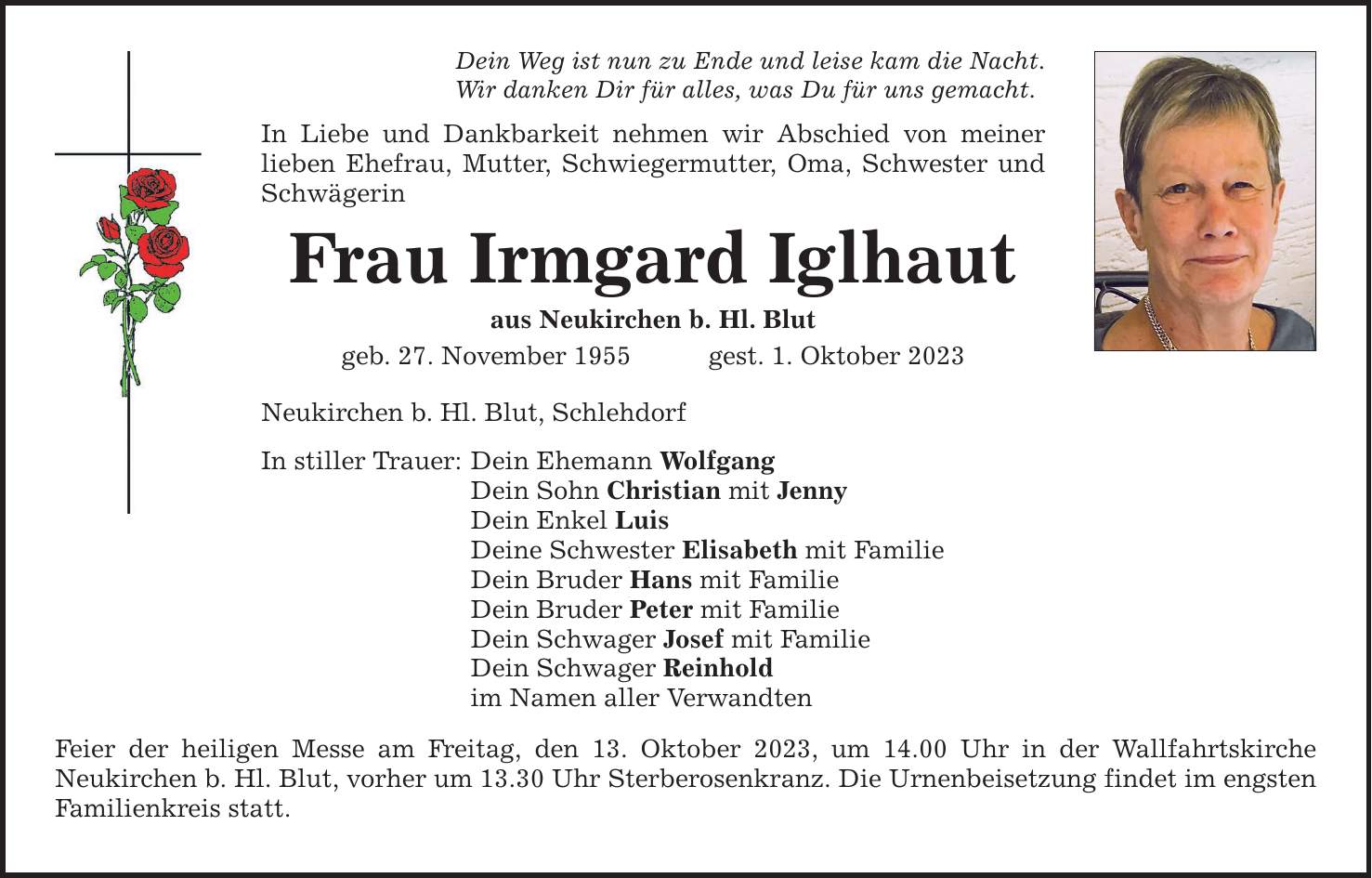 Dein Weg ist nun zu Ende und leise kam die Nacht. Wir danken Dir für alles, was Du für uns gemacht. In Liebe und Dankbarkeit nehmen wir Abschied von meiner lieben Ehefrau, Mutter, Schwiegermutter, Oma, Schwester und Schwägerin Frau Irmgard Iglhaut aus Neukirchen b. Hl. Blut geb. 27. November 1955gest. 1. Oktober 2023 Neukirchen b. Hl. Blut, Schlehdorf In stiller Trauer: Dein Ehemann Wolfgang Dein Sohn Christian mit Jenny Dein Enkel Luis Deine Schwester Elisabeth mit Familie Dein Bruder Hans mit Familie Dein Bruder Peter mit Familie Dein Schwager Josef mit Familie Dein Schwager Reinhold im Namen aller Verwandten Feier der heiligen Messe am Freitag, den 13. Oktober 2023, um 14.00 Uhr in der Wallfahrtskirche Neukirchen b. Hl. Blut, vorher um 13.30 Uhr Sterberosenkranz. Die Urnenbeisetzung findet im engsten Familienkreis statt.