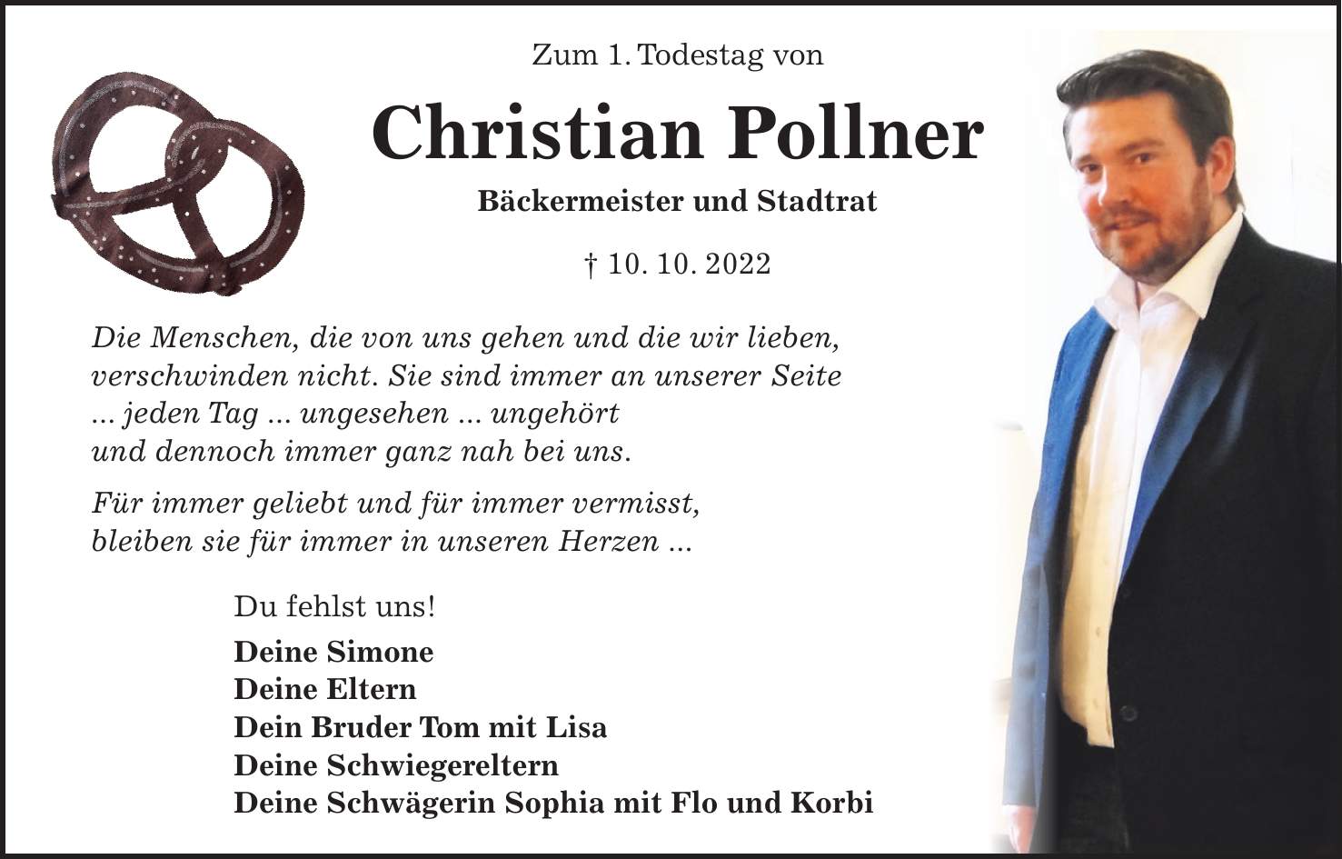 Zum 1. Todestag von Christian Pollner Bäckermeister und Stadtrat + 10. 10. 2022 Die Menschen, die von uns gehen und die wir lieben, verschwinden nicht. Sie sind immer an unserer Seite ... jeden Tag ... ungesehen ... ungehört und dennoch immer ganz nah bei uns. Für immer geliebt und für immer vermisst, bleiben sie für immer in unseren Herzen ... Du fehlst uns! Deine Simone Deine Eltern Dein Bruder Tom mit Lisa Deine Schwiegereltern Deine Schwägerin Sophia mit Flo und Korbi Plötzlich und unerwartet verstarb mein geliebter Ehemann, unser Sohn, Bruder, Schwiegersohn und Schwager Christian Pollner Bäckermeister und Stadtrat * 23. 5. 1986 + 10. 10. 2022 Für immer in unseren Herzen: Deine Simone Deine Mama und Dein Papa Dein Bruder Tom mit Lisa Renate und Alfons Landshut, Sophie, Flo und Korbi den 15. Oktober 2022 im Namen aller Angehörigen Trauerfeier mit anschließender Beerdigung am Dienstag, 18. Oktober 2022, um 13 Uhr im Hauptfriedhof Landshut. Statt Blumen und Kränzen bitten wir um eine Spende an das Kinderkrankenhaus St. Marien, Landshut, IBAN: DE***, oder an den Tierschutzverein Landshut und Umgebung e.V., Tierheim Heinzelwinkl, IBAN: DE***, Kennwort: 'Christian Pollner'. Von Beileidsbezeigungen bitten wir Abstand zu nehmen.