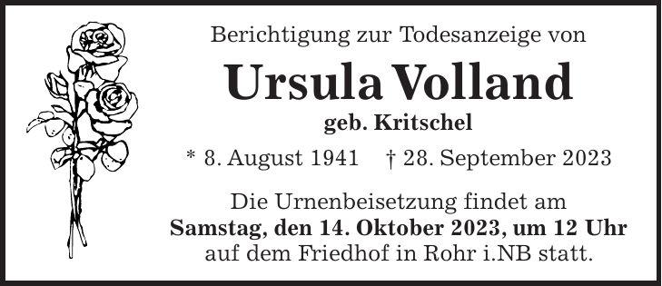 Berichtigung zur Todesanzeige von Ursula Volland geb. Kritschel * 8. August 1941 + 28. September 2023 Die Urnenbeisetzung findet am Samstag, den 14. Oktober 2023, um 12 Uhr auf dem Friedhof in Rohr i.NB statt.