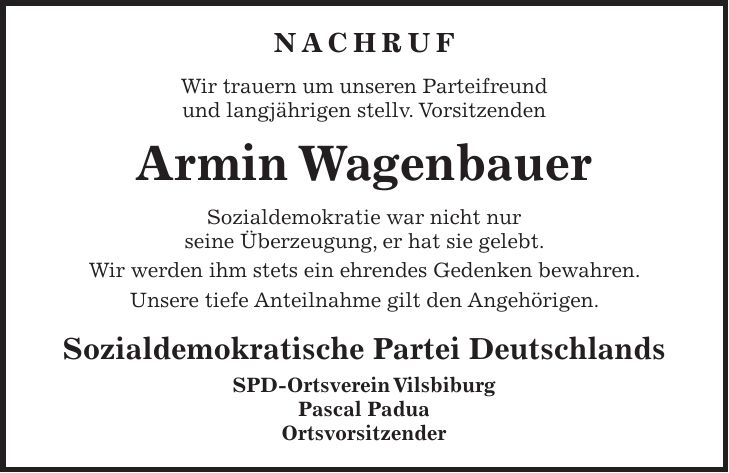 Nachruf Wir trauern um unseren Parteifreund und langjährigen stellv. Vorsitzenden Armin Wagenbauer Sozialdemokratie war nicht nur seine Überzeugung, er hat sie gelebt. Wir werden ihm stets ein ehrendes Gedenken bewahren. Unsere tiefe Anteilnahme gilt den Angehörigen. Sozialdemokratische Partei Deutschlands SPD-Ortsverein Vilsbiburg Pascal Padua Ortsvorsitzender