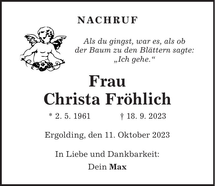 Frau Christa Fröhlich * 2. 5. 1961 + 18. 9. 2023Als du gingst, war es, als ob der Baum zu den Blättern sagte: 'Ich gehe.'NachrufIn Liebe und Dankbarkeit: Dein MaxErgolding, den 11. Oktober 2023