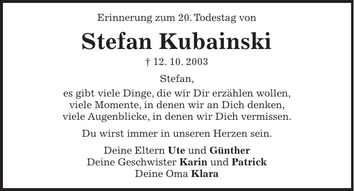 Erinnerung zum 20. Todestag von Stefan Kubainski + 12. 10. 2003 Stefan, es gibt viele Dinge, die wir Dir erzählen wollen, viele Momente, in denen wir an Dich denken, viele Augenblicke, in denen wir Dich vermissen. Du wirst immer in unseren Herzen sein. Deine Eltern Ute und Günther Deine Geschwister Karin und Patrick Deine Oma Klara