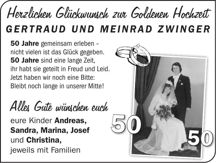 50 Jahre gemeinsam erleben - nicht vielen ist das Glück gegeben. 50 Jahre sind eine lange Zeit, ihr habt sie geteilt in Freud und Leid. Jetzt haben wir noch eine Bitte: Bleibt noch lange in unserer Mitte! Alles Gute wünschen euch eure Kinder Andreas, Sandra, Marina, Josef und Christina, jeweils mit Familien5050Herzlichen Glückwunsch zur Goldenen Hochzeit gertraud und meinrad zwinger