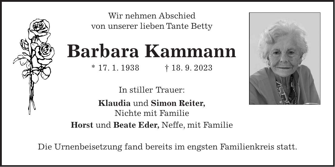 Wir nehmen Abschied von unserer lieben Tante Betty Barbara Kammann * 17. 1. 1938 + 18. 9. 2023 In stiller Trauer: Klaudia und Simon Reiter, Nichte mit Familie Horst und Beate Eder, Neffe, mit Familie Die Urnenbeisetzung fand bereits im engsten Familienkreis statt.