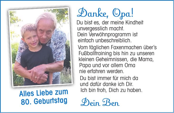 Danke, Opa! Du bist es, der meine Kindheit unvergesslich macht. Dein Verwöhnprogramm ist einfach unbeschreiblich. Vom täglichen Faxenmachen übers Fußballtraining bis hin zu unseren kleinen Geheimnissen, die Mama, Papa und vor allem Oma nie erfahren werden. Du bist immer für mich da und dafür danke ich Dir. Ich bin froh, Dich zu haben.Alles Liebe zum 80. GeburtstagDein Ben80