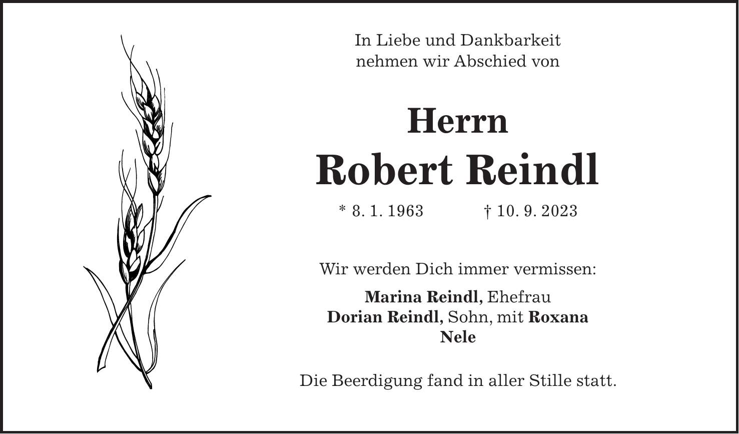 In Liebe und Dankbarkeit nehmen wir Abschied von Herrn Robert Reindl * 8. 1. 1963 + 10. 9. 2023 Wir werden Dich immer vermissen: Marina Reindl, Ehefrau Dorian Reindl, Sohn, mit Roxana Nele Die Beerdigung fand in aller Stille statt.