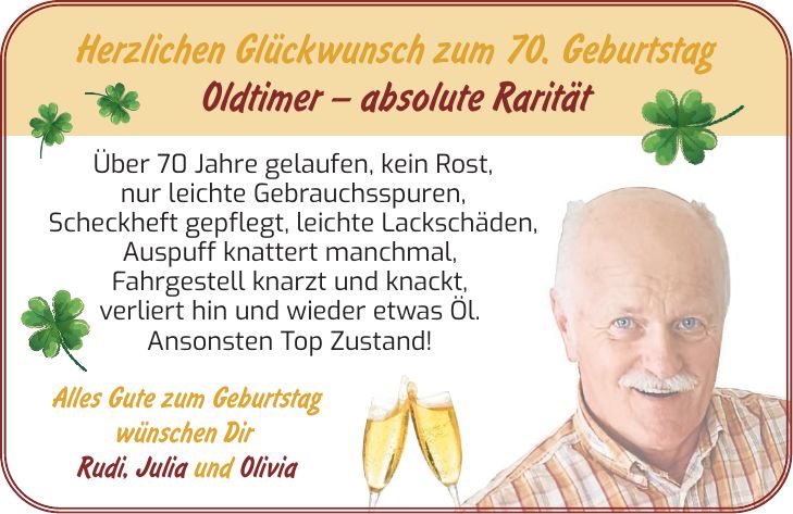 Herzlichen Glückwunsch zum 70. Geburtstag Oldtimer  absolute Rarität Über 70 Jahre gelaufen, kein Rost, nur leichte Gebrauchsspuren, Scheckheft gepflegt, leichte Lackschäden, Auspuff knattert manchmal, Fahrgestell knarzt und knackt, verliert hin und wieder etwas Öl. Ansonsten Top Zustand! Alles Gute zum Geburtstag wünschen Dir Rudi, Julia und Olivia