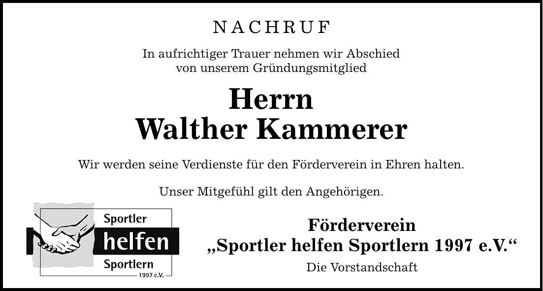NACHRUF In aufrichtiger Trauer nehmen wir Abschied von unserem Gründungsmitglied Herrn Walther Kammerer Wir werden seine Verdienste für den Förderverein in Ehren halten. Unser Mitgefühl gilt den Angehörigen. Förderverein Sportler helfen Sportlern 1997 e.V. Die Vorstandschaft