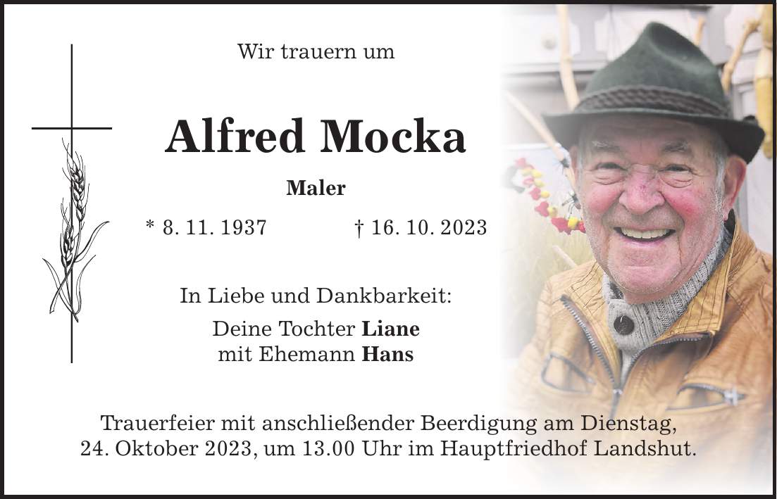 Wir trauern um Alfred Mocka Maler * 8. 11. 1937 + 16. 10. 2023 In Liebe und Dankbarkeit: Deine Tochter Liane mit Ehemann Hans Trauerfeier mit anschließender Beerdigung am Dienstag, 24. Oktober 2023, um 13.00 Uhr im Hauptfriedhof Landshut.