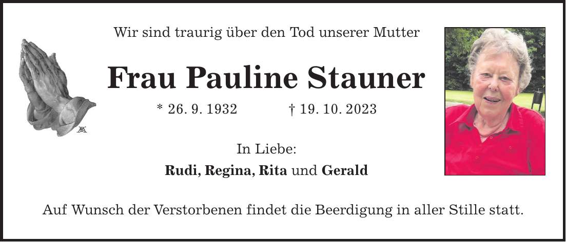Wir sind traurig über den Tod unserer Mutter Frau Pauline Stauner * 26. 9. 1932 + 19. 10. 2023 In Liebe: Rudi, Regina, Rita und Gerald Auf Wunsch der Verstorbenen findet die Beerdigung in aller Stille statt.