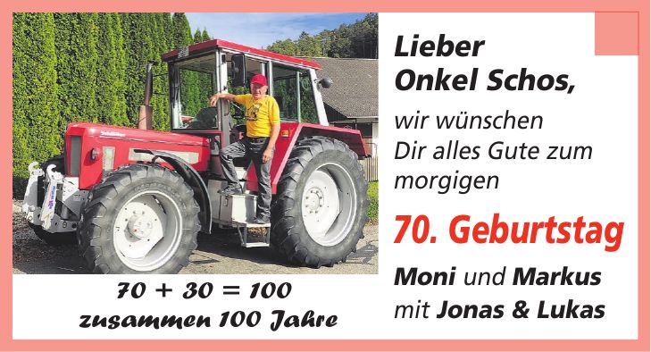 Lieber Onkel Schos, wir wünschen Dir alles Gute zum morgigen 70. Geburtstag Moni und Markus mit Jonas & Lukas70 + 30 = 100 zusammen 100 Jahre