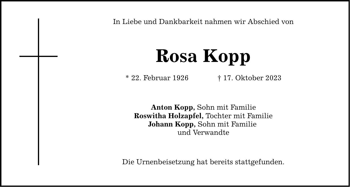 In Liebe und Dankbarkeit nahmen wir Abschied von Rosa Kopp * 22. Februar ***. Oktober 2023 Anton Kopp, Sohn mit Familie Roswitha Holzapfel, Tochter mit Familie Johann Kopp, Sohn mit Familie und Verwandte Die Urnenbeisetzung hat bereits stattgefunden.