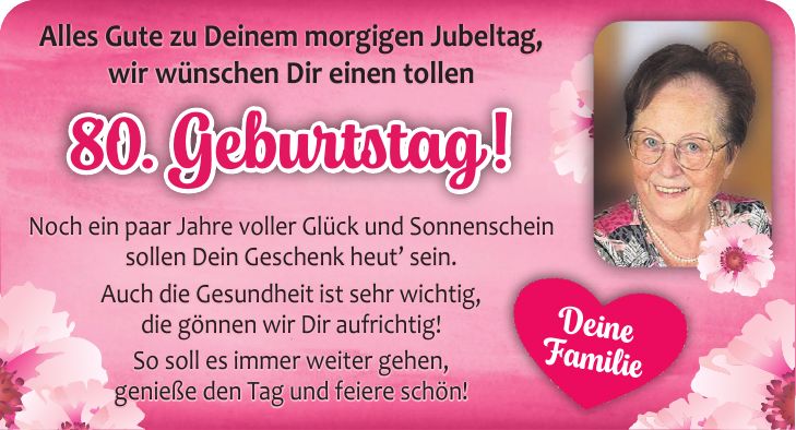 Alles Gute zu Deinem morgigen Jubeltag, wir wünschen Dir einen tollen Noch ein paar Jahre voller Glück und Sonnenschein sollen Dein Geschenk heut sein. Auch die Gesundheit ist sehr wichtig, die gönnen wir Dir aufrichtig! So soll es immer weiter gehen, genieße den Tag und feiere schön!Deine Familie80. Geburtstag!