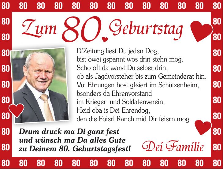 DZeitung liest Du jeden Dog, bist owei gspannt wos drin stehn mog. Scho oft da warst Du selber drin, ob als Jagdvorsteher bis zum Gemeinderat hin. Vui Ehrungen host gfeiert im Schützenheim, bsonders da Ehrenvorstand im Krieger- und Soldatenverein. Heid oba is Dei Ehrendog, den die Foierl Ranch mid Dir feiern mog.***Zum 80. GeburtstagDrum druck ma Di ganz fest und wünsch ma Da alles Gute zu Deinem 80. Geburtstagsfest!Dei Familie