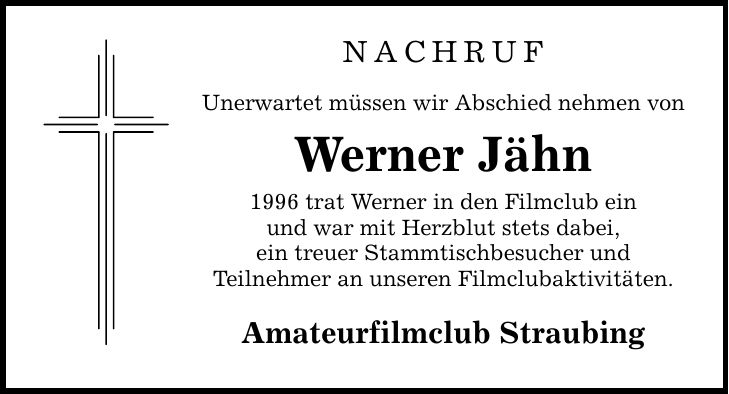 NACHRUF Unerwartet müssen wir Abschied nehmen von Werner Jähn 1996 trat Werner in den Filmclub ein und war mit Herzblut stets dabei, ein treuer Stammtischbesucher und Teilnehmer an unseren Filmclubaktivitäten. Amateurfilmclub Straubing