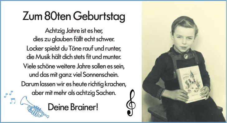 Zum 80ten GeburtstagAchtzig Jahre ist es her,dies zu glauben fällt echt schwer.Locker spielst du Töne rauf und runter,die Musik hält dich stets fit und munter.Viele schöne weitere Jahre sollen es sein,und das mit ganz viel Sonnenschein.Darum lassen wir es heute richtig krachen,aber mit mehr als achtzig Sachen.Deine Brainer!