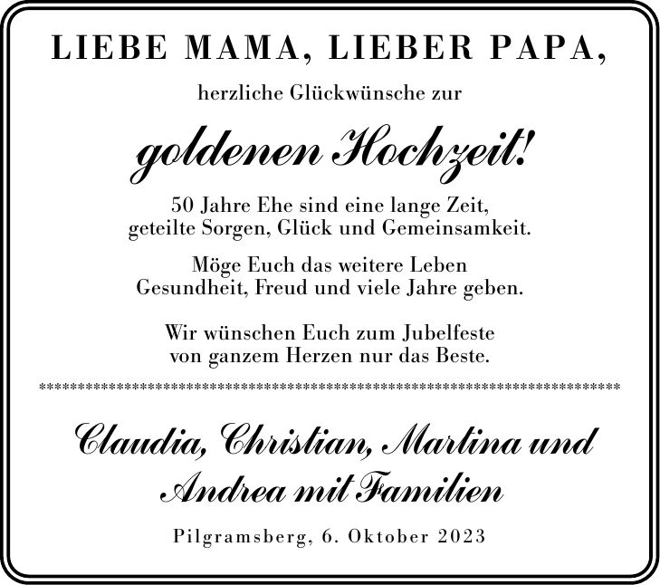 Liebe Mama, lieber Papa,herzliche Glückwünsche zurgoldenen Hochzeit!50 Jahre Ehe sind eine lange Zeit,geteilte Sorgen, Glück und Gemeinsamkeit.Möge Euch das weitere LebenGesundheit, Freud und viele Jahre geben.Wir wünschen Euch zum Jubelfestevon ganzem Herzen nur das Beste.***************************************************************************Claudia, Christian, Martina und Andrea mit FamilienPilgramsberg, 6. Oktober 2023