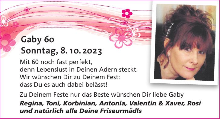 Mit 60 noch fast perfekt, denn Lebenslust in Deinen Adern steckt. Wir wünschen Dir zu Deinem Fest: dass Du es auch dabei belässt! Zu Deinem Feste nur das Beste wünschen Dir liebe Gaby Regina, Toni, Korbinian, Antonia, Valentin & Xaver, Rosi und natürlich alle Deine FriseurmädlsÜber die zahlreichen lieben Glückwünsche, Geschenke sowie Aufmerksamkeiten in Wort und Schrift anlässlich meines 30. Geburtstages habe ich mich sehr gefreut und sage allen Gratulanten auf diesem Wege meinen herzlichen Dank.Sonntag, 8. 10. 2023Gaby 60