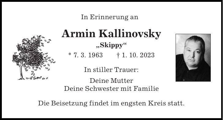 In Erinnerung anArmin Kallinovsky 'Skippy' * 7. 3. 1963 + 1. 10. 2023In stiller Trauer: Deine Mutter Deine Schwester mit FamilieDie Beisetzung findet im engsten Kreis statt.