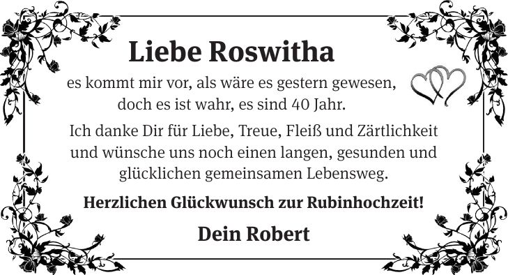 Liebe Roswitha es kommt mir vor, als wäre es gestern gewesen, doch es ist wahr, es sind 40 Jahr. Ich danke Dir für Liebe, Treue, Fleiß und Zärtlichkeit und wünsche uns noch einen langen, gesunden und glücklichen gemeinsamen Lebensweg. Herzlichen Glückwunsch zur Rubinhochzeit! Dein Robert