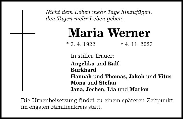 Nicht dem Leben mehr Tage hinzufügen, den Tagen mehr Leben geben. Maria Werner * 3. 4. 1922 4. 11. 2023 In stiller Trauer: Angelika und Ralf Burkhard Hannah und Thomas, Jakob und Vitus Mona und Stefan Jana, Jochen, Lia und Marlon Die Urnenbeisetzung findet zu einem späteren Zeitpunkt im engsten Familienkreis statt.