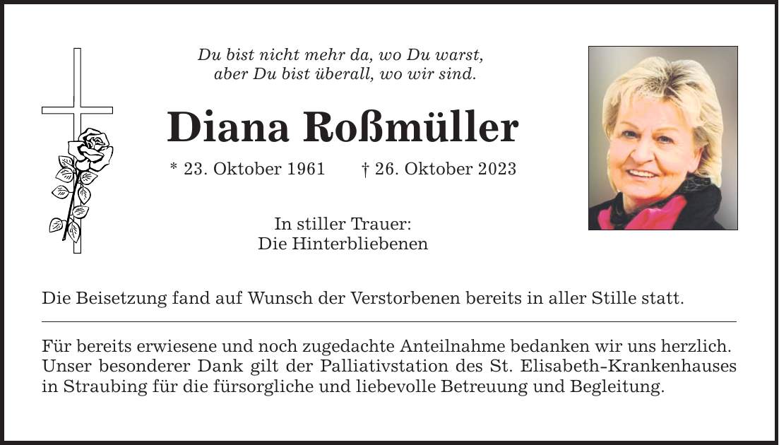 Du bist nicht mehr da, wo Du warst, aber Du bist überall, wo wir sind. Diana Roßmüller * 23. Oktober ***. Oktober 2023 In stiller Trauer: Die Hinterbliebenen Die Beisetzung fand auf Wunsch der Verstorbenen bereits in aller Stille statt. Für bereits erwiesene und noch zugedachte Anteilnahme bedanken wir uns herzlich. Unser besonderer Dank gilt der Palliativstation des St. Elisabeth-Krankenhauses in Straubing für die fürsorgliche und liebevolle Betreuung und Begleitung.