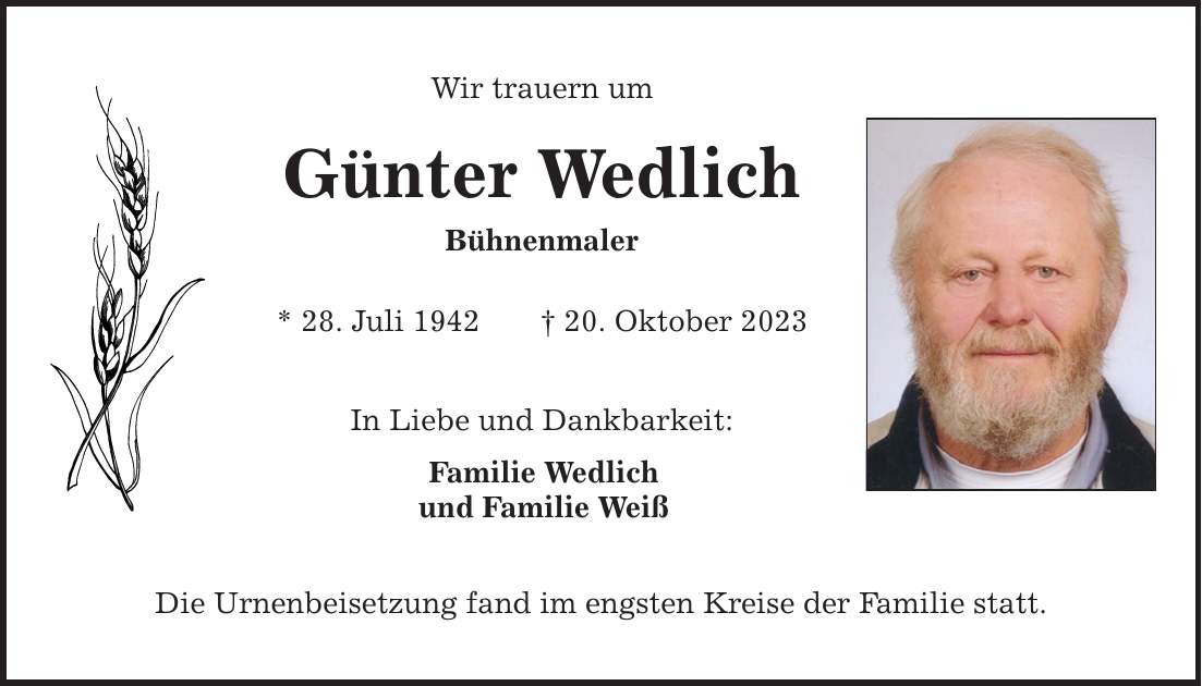 Wir trauern um Günter Wedlich Bühnenmaler * 28. Juli ***. Oktober 2023 In Liebe und Dankbarkeit: Familie Wedlich und Familie Weiß Die Urnenbeisetzung fand im engsten Kreise der Familie statt.