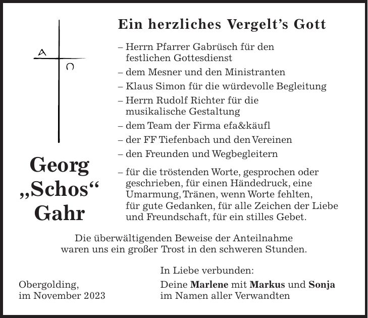 Ein herzliches Vergelts Gott - Herrn Pfarrer Gabrüsch für den festlichen Gottesdienst - dem Mesner und den Ministranten - Klaus Simon für die würdevolle Begleitung - Herrn Rudolf Richter für die musikalische Gestaltung - dem Team der Firma efa&käufl - der FF Tiefenbach und den Vereinen - den Freunden und Wegbegleitern - für die tröstenden Worte, gesprochen oder geschrieben, für einen Händedruck, eine Umarmung, Tränen, wenn Worte fehlten, für gute Gedanken, für alle Zeichen der Liebe und Freundschaft, für ein stilles Gebet. Die überwältigenden Beweise der Anteilnahme waren uns ein großer Trost in den schweren Stunden. In Liebe verbunden: Obergolding, Deine Marlene mit Markus und Sonja im November 2023 im Namen aller VerwandtenGeorg 'Schos' Gahr