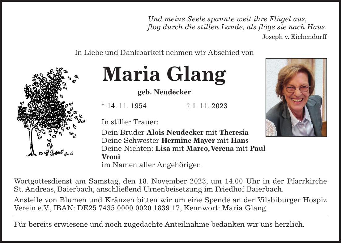 Und meine Seele spannte weit ihre Flügel aus, flog durch die stillen Lande, als flöge sie nach Haus. Joseph v. Eichendorff In Liebe und Dankbarkeit nehmen wir Abschied von Maria Glang geb. Neudecker * 14. 11. 1954 + 1. 11. 2023 In stiller Trauer: Dein Bruder Alois Neudecker mit Theresia Deine Schwester Hermine Mayer mit Hans Deine Nichten: Lisa mit Marco, Verena mit Paul Vroni im Namen aller Angehörigen Wortgottesdienst am Samstag, den 18. November 2023, um 14.00 Uhr in der Pfarrkirche St. Andreas, Baierbach, anschließend Urnenbeisetzung im Friedhof Baierbach. Anstelle von Blumen und Kränzen bitten wir um eine Spende an den Vilsbiburger Hospiz Verein e.V., IBAN: DE***, Kennwort: Maria Glang. Für bereits erwiesene und noch zugedachte Anteilnahme bedanken wir uns herzlich.