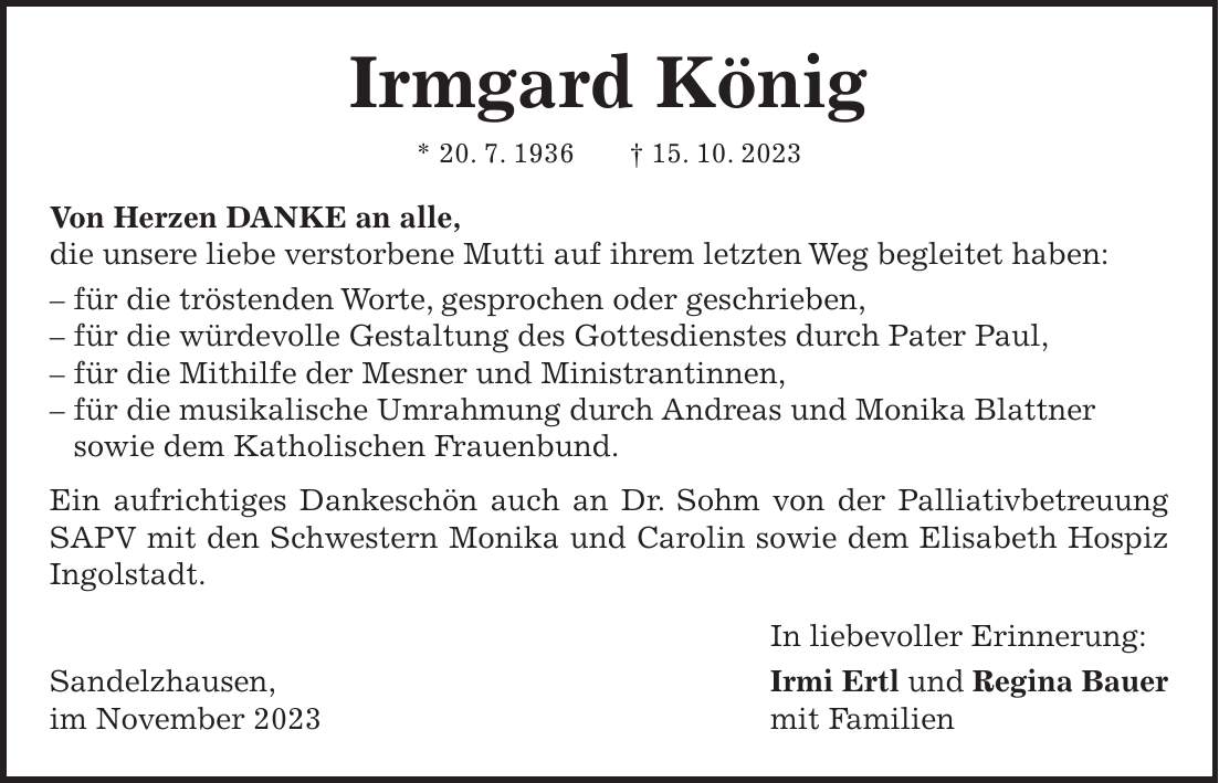 Irmgard König * 20. 7. 1936 + 15. 10. 2023 Von Herzen DANKE an alle, die unsere liebe verstorbene Mutti auf ihrem letzten Weg begleitet haben: - für die tröstenden Worte, gesprochen oder geschrieben, - für die würdevolle Gestaltung des Gottesdienstes durch Pater Paul, - für die Mithilfe der Mesner und Ministrantinnen, - für die musikalische Umrahmung durch Andreas und Monika Blattner sowie dem Katholischen Frauenbund. Ein aufrichtiges Dankeschön auch an Dr. Sohm von der Palliativbetreuung SAPV mit den Schwestern Monika und Carolin sowie dem Elisabeth Hospiz Ingolstadt. In liebevoller Erinnerung: Sandelzhausen, Irmi Ertl und Regina Bauer im November 2023 mit Familien