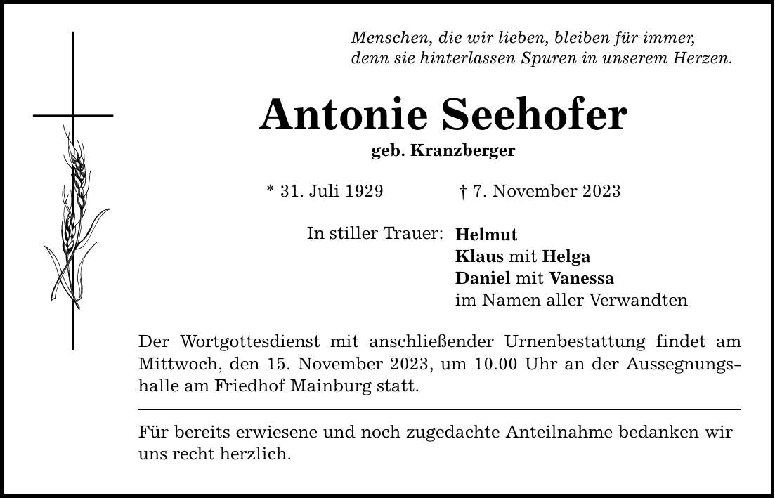 Menschen, die wir lieben, bleiben für immer, denn sie hinterlassen Spuren in unserem Herzen. Antonie Seehofer geb. Kranzberger * 31. Juli 1929  7. November 2023 In stiller Trauer: Der Wortgottesdienst mit anschließender Urnenbestattung findet am Mittwoch, den 15. November 2023, um 10.00 Uhr an der Aussegnungshalle am Friedhof Mainburg statt. Für bereits erwiesene und noch zugedachte Anteilnahme bedanken wir uns recht herzlich. Helmut Klaus mit Helga Daniel mit Vanessa im Namen aller Verwandten
