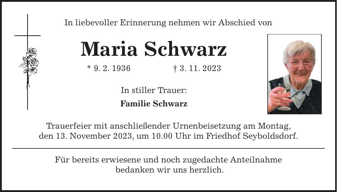 In liebevoller Erinnerung nehmen wir Abschied von Maria Schwarz * 9. 2. 1936 + 3. 11. 2023 In stiller Trauer: Familie Schwarz Trauerfeier mit anschließender Urnenbeisetzung am Montag, den 13. November 2023, um 10.00 Uhr im Friedhof Seyboldsdorf. Für bereits erwiesene und noch zugedachte Anteilnahme bedanken wir uns herzlich.