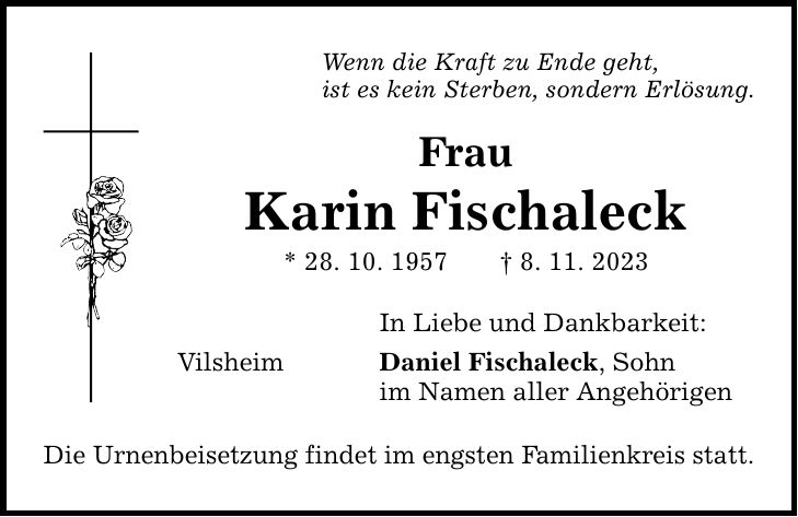 Wenn die Kraft zu Ende geht, ist es kein Sterben, sondern Erlösung. Frau Karin Fischaleck * 28. 10. 1957 8. 11. 2023 In Liebe und Dankbarkeit: Vilsheim Daniel Fischaleck, Sohn im Namen aller Angehörigen Die Urnenbeisetzung findet im engsten Familienkreis statt.
